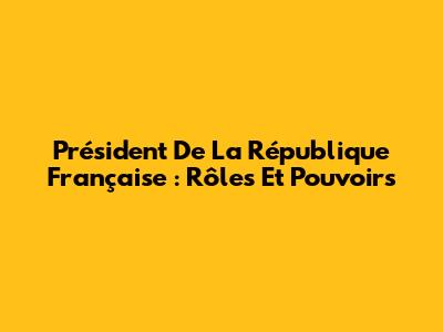 Président De La République Française : Rôles Et Pouvoirs