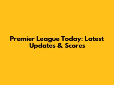Premier League Today: Latest Updates & Scores