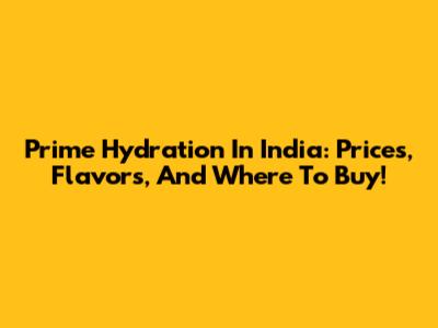 Prime Hydration In India: Prices, Flavors, And Where To Buy!