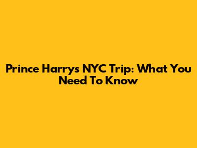 Prince Harry's NYC Trip: What You Need To Know