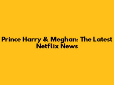 Prince Harry & Meghan: The Latest Netflix News