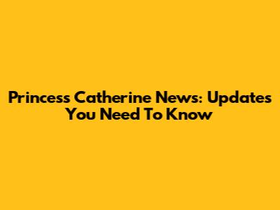 Princess Catherine News: Updates You Need To Know