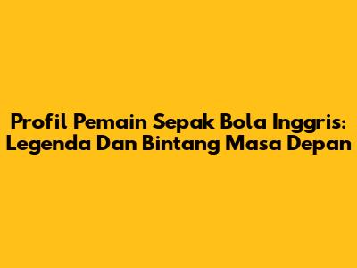 Profil Pemain Sepak Bola Inggris: Legenda Dan Bintang Masa Depan