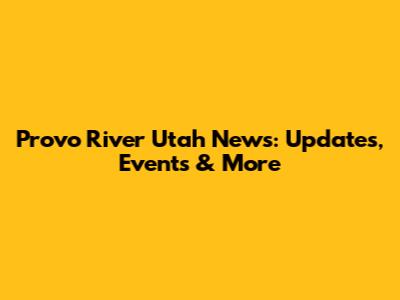 Provo River Utah News: Updates, Events & More