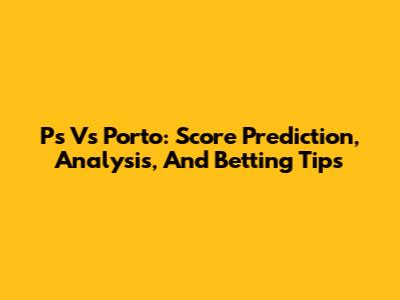 Ps Vs Porto: Score Prediction, Analysis, And Betting Tips