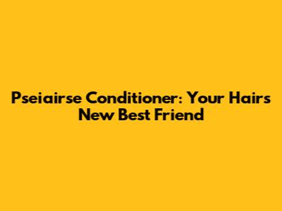 Pseiairse Conditioner: Your Hair's New Best Friend