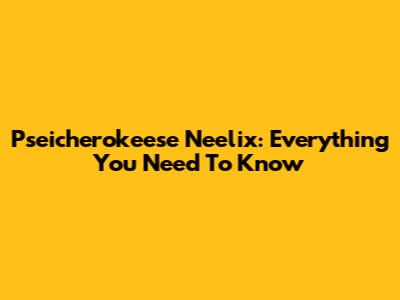 Pseicherokeese Neelix: Everything You Need To Know