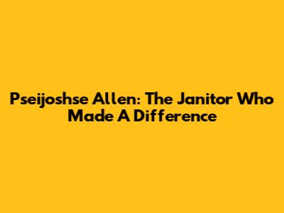 Pseijoshse Allen: The Janitor Who Made A Difference