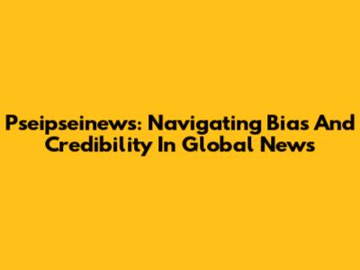 Pseipseinews: Navigating Bias And Credibility In Global News