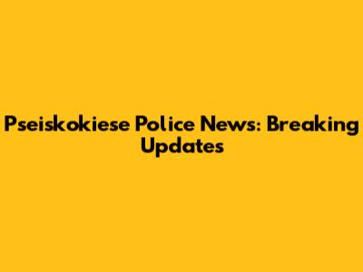Pseiskokiese Police News: Breaking Updates