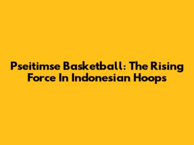 Pseitimse Basketball: The Rising Force In Indonesian Hoops