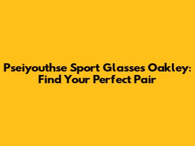 Pseiyouthse Sport Glasses Oakley: Find Your Perfect Pair
