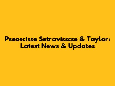 Pseoscisse Setravisscse & Taylor: Latest News & Updates