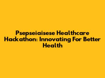 Psepseiaisese Healthcare Hackathon: Innovating For Better Health