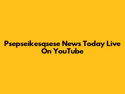 Psepseikesqsese News Today Live On YouTube