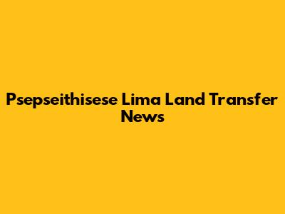 Psepseithisese Lima Land Transfer News