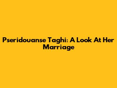 Pseridouanse Taghi: A Look At Her Marriage