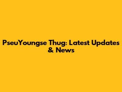 PseuYoungse Thug: Latest Updates & News