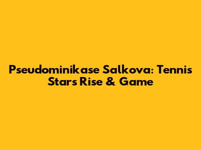 Pseudominikase Salkova: Tennis Star's Rise & Game