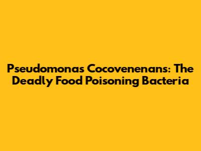Pseudomonas Cocovenenans: The Deadly Food Poisoning Bacteria