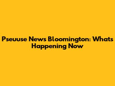 Pseuuse News Bloomington: What's Happening Now
