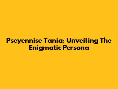 Pseyennise Tania: Unveiling The Enigmatic Persona