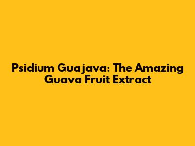 Psidium Guajava: The Amazing Guava Fruit Extract