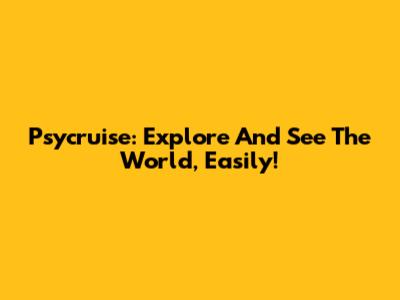 Psycruise: Explore And See The World, Easily!