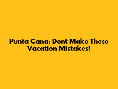 Punta Cana: Don't Make These Vacation Mistakes!