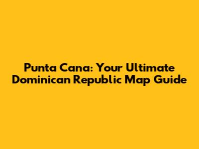 Punta Cana: Your Ultimate Dominican Republic Map Guide