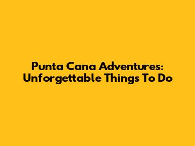 Punta Cana Adventures: Unforgettable Things To Do