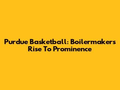 Purdue Basketball: Boilermakers' Rise To Prominence