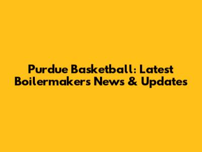 Purdue Basketball: Latest Boilermakers News & Updates
