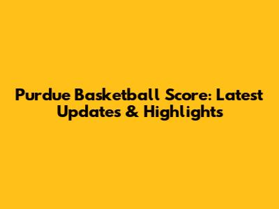 Purdue Basketball Score: Latest Updates & Highlights