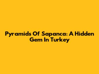 Pyramids Of Sapanca: A Hidden Gem In Turkey