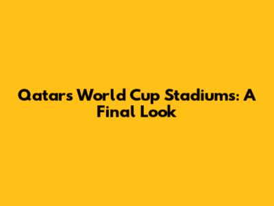 Qatar's World Cup Stadiums: A Final Look