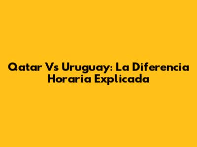 Qatar Vs Uruguay: La Diferencia Horaria Explicada