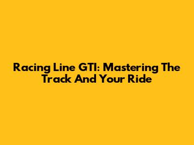Racing Line GTI: Mastering The Track And Your Ride
