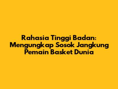 Rahasia Tinggi Badan: Mengungkap Sosok Jangkung Pemain Basket Dunia