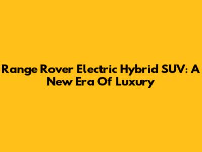Range Rover Electric Hybrid SUV: A New Era Of Luxury