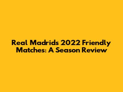 Real Madrid's 2022 Friendly Matches: A Season Review