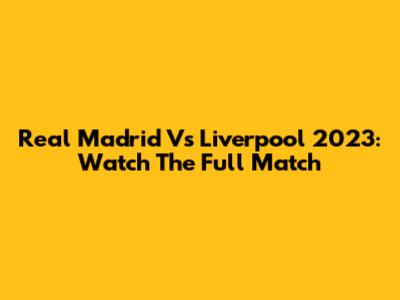 Real Madrid Vs Liverpool 2023: Watch The Full Match
