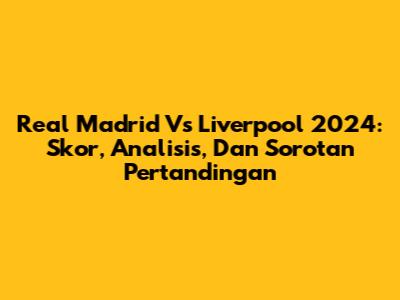 Real Madrid Vs Liverpool 2024: Skor, Analisis, Dan Sorotan Pertandingan