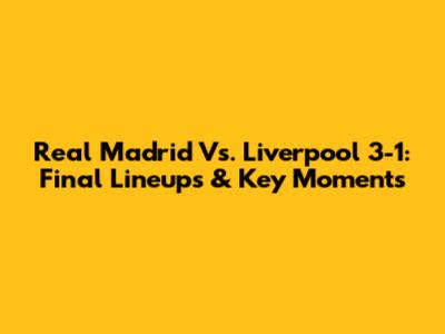 Real Madrid Vs. Liverpool 3-1: Final Lineups & Key Moments