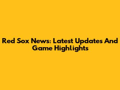 Red Sox News: Latest Updates And Game Highlights