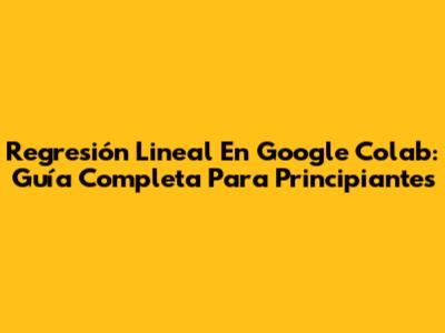 Regresión Lineal En Google Colab: Guía Completa Para Principiantes