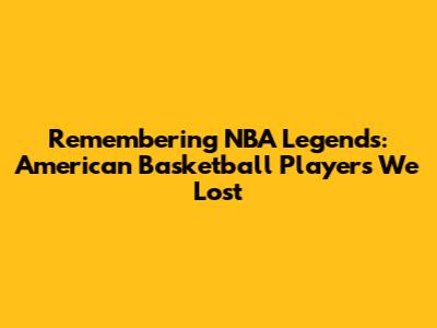 Remembering NBA Legends: American Basketball Players We Lost