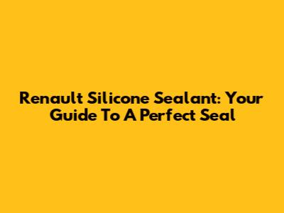 Renault Silicone Sealant: Your Guide To A Perfect Seal