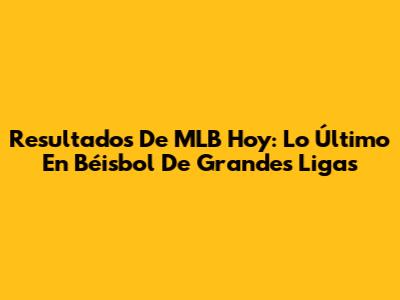 Resultados De MLB Hoy: Lo Último En Béisbol De Grandes Ligas