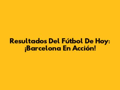 Resultados Del Fútbol De Hoy: ¡Barcelona En Acción!
